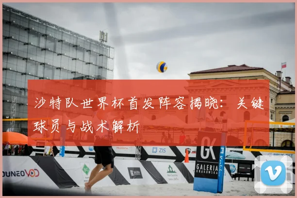 沙特队世界杯首发阵容揭晓：关键球员与战术解析