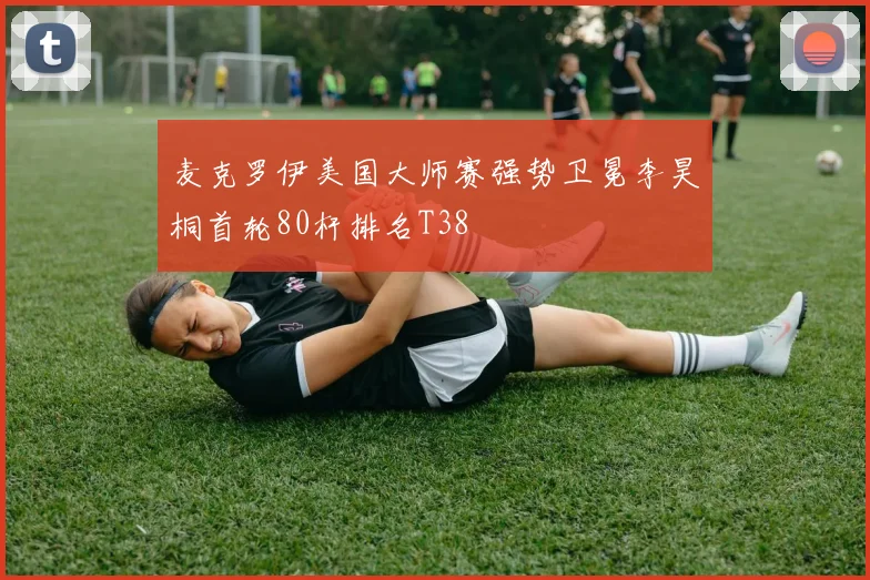麦克罗伊美国大师赛强势卫冕李昊桐首轮80杆排名T38